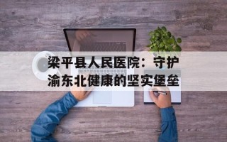 梁平县人民医院：守护渝东北健康的坚实堡垒