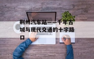 荆州汽车站——千年古城与现代交通的十字路口