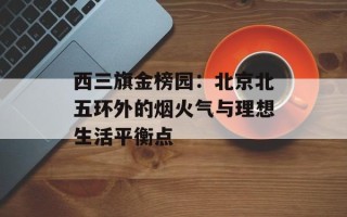 西三旗金榜园：北京北五环外的烟火气与理想生活平衡点