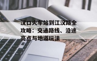 汉口火车站到江汉路全攻略：交通路线、沿途亮点与地道玩法