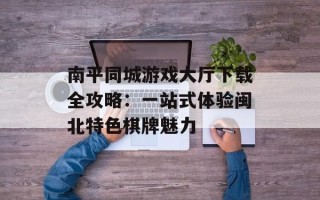 南平同城游戏大厅下载全攻略：一站式体验闽北特色棋牌魅力