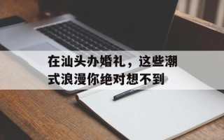 在汕头办婚礼，这些潮式浪漫你绝对想不到