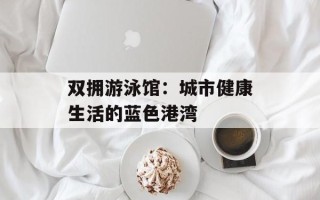 双拥游泳馆：城市健康生活的蓝色港湾