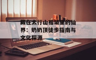 藏在太行山褶皱里的仙界：奶奶顶徒步指南与文化探源