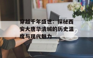 穿越千年盛世：探秘西安大唐华清城的历史温度与现代魅力