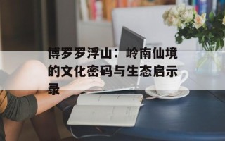 博罗罗浮山：岭南仙境的文化密码与生态启示录