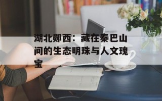 湖北郧西：藏在秦巴山间的生态明珠与人文瑰宝