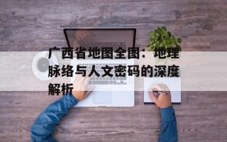 广西省地图全图：地理脉络与人文密码的深度解析
