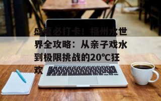 盛夏必打卡！福州水世界全攻略：从亲子戏水到极限挑战的20℃狂欢