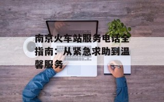南京火车站服务电话全指南：从紧急求助到温馨服务