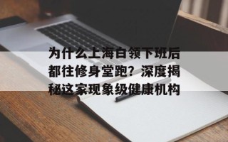 为什么上海白领下班后都往修身堂跑？深度揭秘这家现象级健康机构