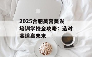 2025合肥美容美发培训学校全攻略：选对赛道赢未来