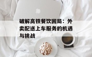 破解高铁餐饮困局：外卖配送上车服务的机遇与挑战