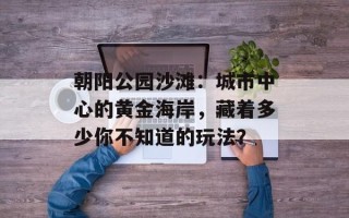 朝阳公园沙滩：城市中心的黄金海岸，藏着多少你不知道的玩法？