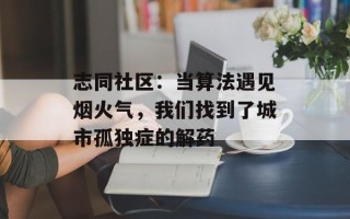 志同社区：当算法遇见烟火气，我们找到了城市孤独症的解药