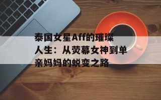 泰国女星Aff的璀璨人生：从荧幕女神到单亲妈妈的蜕变之路