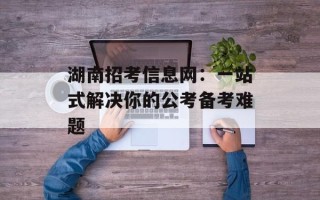 湖南招考信息网：一站式解决你的公考备考难题