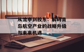 从流亭到胶东：解码青岛航空产业的战略升级与未来机遇