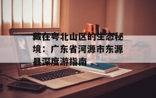 藏在粤北山区的生态秘境：广东省河源市东源县深度游指南