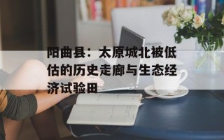 阳曲县：太原城北被低估的历史走廊与生态经济试验田