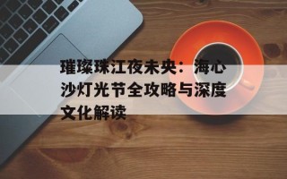璀璨珠江夜未央：海心沙灯光节全攻略与深度文化解读
