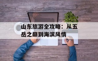 山东旅游全攻略：从五岳之巅到海滨风情