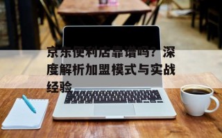 京东便利店靠谱吗？深度解析加盟模式与实战经验
