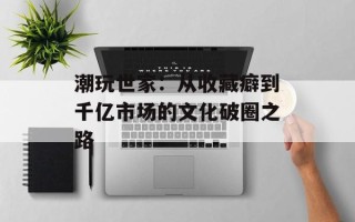 潮玩世家：从收藏癖到千亿市场的文化破圈之路