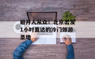 避开人从众！北京出发1小时直达的冷门郊游圣地