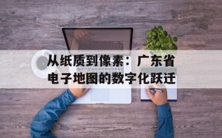 从纸质到像素：广东省电子地图的数字化跃迁