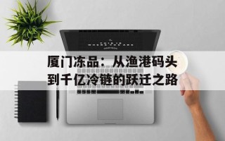 厦门冻品：从渔港码头到千亿冷链的跃迁之路