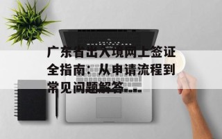 广东省出入境网上签证全指南：从申请流程到常见问题解答