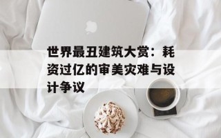 世界最丑建筑大赏：耗资过亿的审美灾难与设计争议