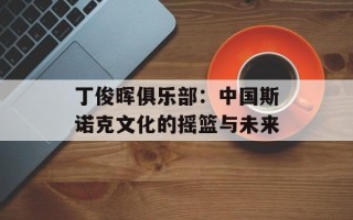 丁俊晖俱乐部：中国斯诺克文化的摇篮与未来