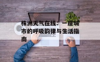 株洲天气在线：一座城市的呼吸韵律与生活指南