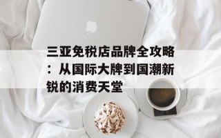 三亚免税店品牌全攻略：从国际大牌到国潮新锐的消费天堂