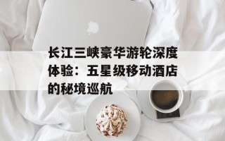 长江三峡豪华游轮深度体验：五星级移动酒店的秘境巡航