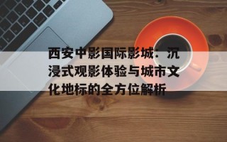 西安中影国际影城：沉浸式观影体验与城市文化地标的全方位解析