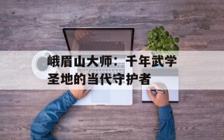 峨眉山大师：千年武学圣地的当代守护者