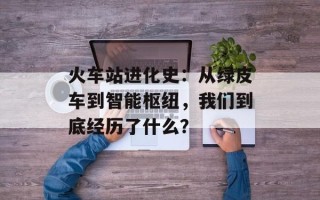 火车站进化史：从绿皮车到智能枢纽，我们到底经历了什么？