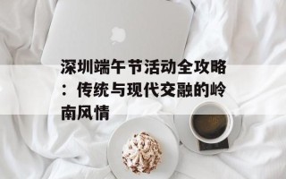深圳端午节活动全攻略：传统与现代交融的岭南风情