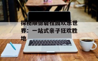 探秘顺德碧桂园欢乐世界：一站式亲子狂欢胜地