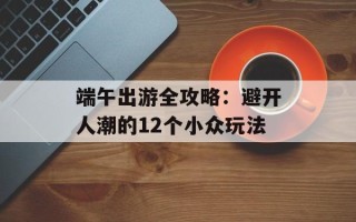 端午出游全攻略：避开人潮的12个小众玩法