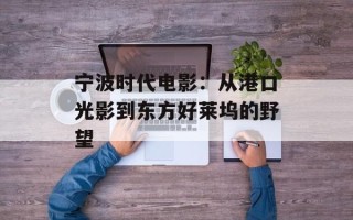宁波时代电影：从港口光影到东方好莱坞的野望