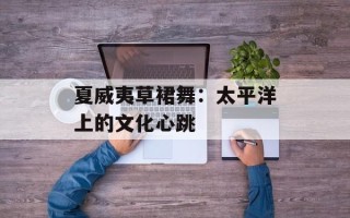 夏威夷草裙舞：太平洋上的文化心跳