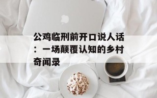 公鸡临刑前开口说人话：一场颠覆认知的乡村奇闻录