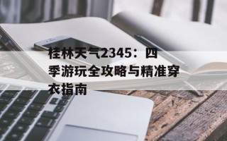 桂林天气2345：四季游玩全攻略与精准穿衣指南