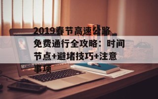 2019春节高速公路免费通行全攻略：时间节点+避堵技巧+注意事项
