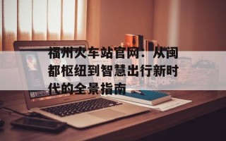 福州火车站官网：从闽都枢纽到智慧出行新时代的全景指南
