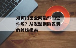 如何拍出全网最帅的证件照？从发型到微表情的终极指南